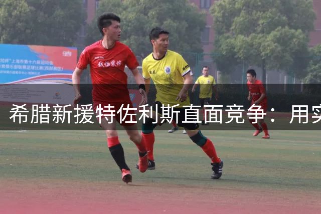 希腊新援特佐利斯直面竞争：用实力赢得阿森纳主力席位