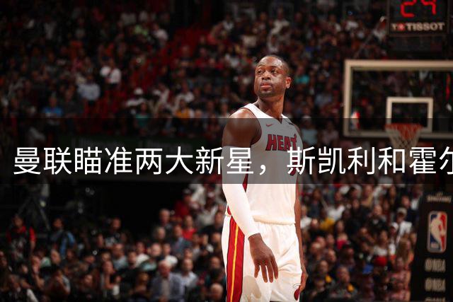 曼联瞄准两大新星，斯凯利和霍尔成红魔今夏引援焦点